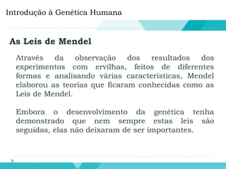 Introdução à Genética Humana
As Leis de Mendel
Através da observação dos resultados dos
experimentos com ervilhas, feitos de diferentes
formas e analisando várias características, Mendel
elaborou as teorias que ficaram conhecidas como as
Leis de Mendel.
Embora o desenvolvimento da genética tenha
demonstrado que nem sempre estas leis são
seguidas, elas não deixaram de ser importantes.
 