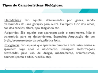 Tipos de Características Biológicas:
•Hereditárias: São aquelas determinadas por genes, sendo
transmitidas de uma geração para outra. Exemplos: Cor dos olhos,
cor dos cabelos, altura, tipo sanguíneo etc.
•Adquiridas: São aquelas que aparecem após o nascimento. Não é
transmitida para os descendentes. Exemplos: Amputação de um
órgão, bronzeamento da pele, plástica facial.
•Congênitas: São aquelas que aparecem durante a vida intrauterina e
aparecem logo após o nascimento. Exemplos: Deformações
provocadas pelo uso de drogas, medicamento, traumatismos,
doenças (como a sífilis, rubéola etc).
 