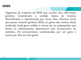 GENE
•Segmento da molécula de DNA que contém uma informação
genética. Considerado a unidade básica da herança.
Normalmente é representado por letras. Nos ribovírus (vírus
que possui material genético RNA, os genes são trechos dessa
molécula). Cada gene codifica a síntese de um polipeptídeo que
direta, ou indiretamente, determinará uma característica do
indivíduo. Há características condicionadas por um gene e
outras por dois ou mais genes.
 