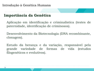 Introdução à Genética Humana
Importância da Genética
Aplicação em identificação e criminalística (testes de
paternidade, identificação de criminosos).
Desenvolvimento da Biotecnologia (DNA recombinante,
clonagem).
Estudo da herança e da variação, responsável pela
grande variedade de formas de vida (estudos
filogenéticos e evolutivos).
 