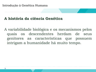 A história da ciência Genética
A variabilidade biológica e os mecanismos pelos
quais os descendentes herdam de seus
genitores as características que possuem
intrigam a humanidade há muito tempo.
Introdução à Genética Humana
 
