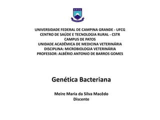UNIVERSIDADE FEDERAL DE CAMPINA GRANDE - UFCG
   CENTRO DE SAÚDE E TECNOLOGIA RURAL - CSTR
                 CAMPUS DE PATOS
  UNIDADE ACADÊMICA DE MEDICINA VETERINÁRIA
     DISCIPLINA: MICROBIOLOGIA VETERINÁRIA
 PROFESSOR: ALBÉRIO ANTONIO DE BARROS GOMES




        Genética Bacteriana
         Meire Maria da Silva Macêdo
                  Discente
 