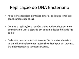 Replicação do DNA Bacteriano
• As bactérias replicam por fissão binária, as células-filhas são
  geneticamente idênticas;

• Durante a replicação, a sequência dos nucleotídeos purina e
  pirimidina no DNA é copiada em duas moléculas-filhas de fita
  dupla;

• Cada uma delas é composta de uma fita da molécula-mãe e
  de uma fita complementar recém-sintetizada por um processo
  chamado replicação semiconservativa.
 