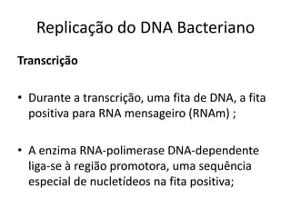 Replicação do DNA Bacteriano
Transcrição

• Durante a transcrição, uma fita de DNA, a fita
  positiva para RNA mensageiro (RNAm) ;

• A enzima RNA-polimerase DNA-dependente
  liga-se à região promotora, uma sequência
  especial de nucletídeos na fita positiva;
 