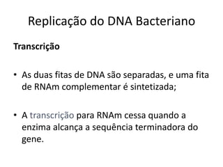 Replicação do DNA Bacteriano
Transcrição

• As duas fitas de DNA são separadas, e uma fita
  de RNAm complementar é sintetizada;

• A transcrição para RNAm cessa quando a
  enzima alcança a sequência terminadora do
  gene.
 