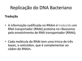Replicação do DNA Bacteriano
Tradução

• A informação codificada no RNAm é traduzida em
  RNA tranportador (RNAt) proteína no ribossomo
  pelo envolvimento de RNA transportador (RNAt);

• Cada molécula do RNAt tem uma trinca de três
  bases, o anticódon, que é complementar ao
  códon do RNAm.
 