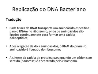 Replicação do DNA Bacteriano
Tradução

• Cada trinca de RNAt transporta um aminoácido específico
  para o RNAm no ribossomo, onde os aminoácidos são
  ligados continuamnete para formar uma cadeia
  polipeptídica;

• Após a ligação de dois aminoácidos, o RNAt do primeiro
  aminoácido é liberado do ribossomo;

• A síntese da cadeia de proteína para quando um códon sem
  sentido (nonsense) é encontrado pelo ribossomo.
 
