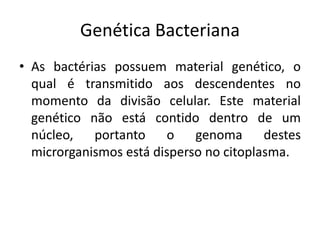Genética Bacteriana
• As bactérias possuem material genético, o
  qual é transmitido aos descendentes no
  momento da divisão celular. Este material
  genético não está contido dentro de um
  núcleo, portanto o genoma destes
  microrganismos está disperso no citoplasma.
 