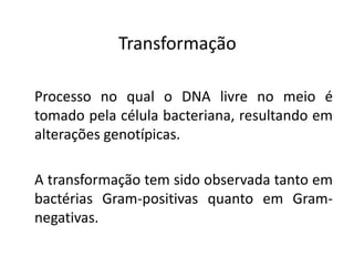 Transformação

Processo no qual o DNA livre no meio é
tomado pela célula bacteriana, resultando em
alterações genotípicas.

A transformação tem sido observada tanto em
bactérias Gram-positivas quanto em Gram-
negativas.
 