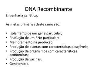 DNA Recombinante
Engenharia genética;

As metas primárias deste ramo são:

• Isolamento de um gene particular;
• Prudução de um RNA particular;
• Melhoramento na produção;
• Produção de plantas com características desejáveis;
• Produção de organismos com características
  economicas;
• Produção de vacinas;
• Geneterapia.
 