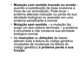 • Mutação com sentido trocado ou errado - 
quando a substituição de base ocasiona a 
troca de um aminoácido. Pode levar – 
proteína alterada (redução ou perda da sua 
atividade biológica) ou acarretar em uma 
proteína semelhante a normal. 
• Mutação sem sentido – a mutação faz 
surgir um dos códons terminais – a proteína 
é encurtada e não conserva sua atividade 
biológica normal. 
• As inserções ou deleções de bases 
alteram toda a leitura do código genético 
(mutações de mudanças na leitura do 
código genético) a proteína perde a sua 
função. 
 