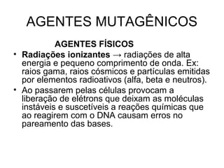 AGENTES MUTAGÊNICOS 
AGENTES FÍSICOS 
• Radiações ionizantes → radiações de alta 
energia e pequeno comprimento de onda. Ex: 
raios gama, raios cósmicos e partículas emitidas 
por elementos radioativos (alfa, beta e neutros). 
• Ao passarem pelas células provocam a 
liberação de elétrons que deixam as moléculas 
instáveis e suscetíveis a reações químicas que 
ao reagirem com o DNA causam erros no 
pareamento das bases. 
 