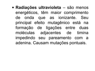 · Radiações ultravioleta – são menos 
energéticos, têm maior comprimento 
de onda que as ionizante. Seu 
principal efeito mutagênico está na 
formação de ligações entre duas 
moléculas adjacentes de timina 
impedindo seu pareamento com a 
adenina. Causam mutações pontuais. 
 