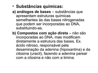 • Substâncias químicas: 
a) análogos de bases – substâncias que 
apresentam estruturas químicas 
semelhantes às das bases nitrogenadas 
que podem ser incorporadas ao DNA, 
substituindo-as. 
b) Compostos com ação direta – não são 
incorporadas ao DNA, mas modificam 
diretamente a estrutura das bases. Ex. 
ácido nitroso, responsável pela 
desaminação da adenina (hipoxantina) e da 
citosina (uracil), fazendo a adenina parear 
com a citosina e não com a timina. 
 
