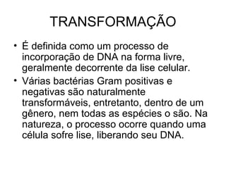 TRANSFORMAÇÃO 
• É definida como um processo de 
incorporação de DNA na forma livre, 
geralmente decorrente da lise celular. 
• Várias bactérias Gram positivas e 
negativas são naturalmente 
transformáveis, entretanto, dentro de um 
gênero, nem todas as espécies o são. Na 
natureza, o processo ocorre quando uma 
célula sofre lise, liberando seu DNA. 
 