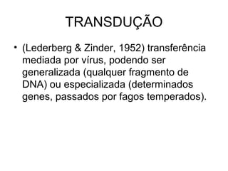 TRANSDUÇÃO 
• (Lederberg & Zinder, 1952) transferência 
mediada por vírus, podendo ser 
generalizada (qualquer fragmento de 
DNA) ou especializada (determinados 
genes, passados por fagos temperados). 
 