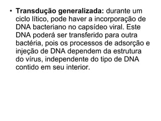 • Transdução generalizada: durante um 
ciclo lítico, pode haver a incorporação de 
DNA bacteriano no capsídeo viral. Este 
DNA poderá ser transferido para outra 
bactéria, pois os processos de adsorção e 
injeção de DNA dependem da estrutura 
do vírus, independente do tipo de DNA 
contido em seu interior. 
 