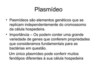 Plasmídeo 
• Pasmídeos são elementos genéticos que se 
replicam independentemente do cromossomo 
da célula hospedeira. 
• Importância – Os podem conter uma grande 
variedade de genes que conferem propriedades 
que consideramos fundamentais para as 
bactérias em questão. 
Um único plasmídeo pode conferir muitos 
fenótipos diferentes à sua célula hospedeira 
 