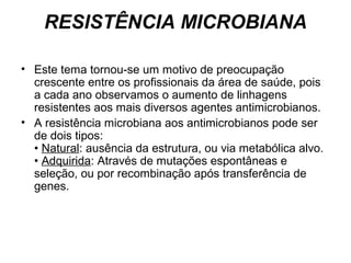 RESISTÊNCIA MICROBIANA 
• Este tema tornou-se um motivo de preocupação 
crescente entre os profissionais da área de saúde, pois 
a cada ano observamos o aumento de linhagens 
resistentes aos mais diversos agentes antimicrobianos. 
• A resistência microbiana aos antimicrobianos pode ser 
de dois tipos: 
• Natural: ausência da estrutura, ou via metabólica alvo. 
• Adquirida: Através de mutações espontâneas e 
seleção, ou por recombinação após transferência de 
genes. 
 