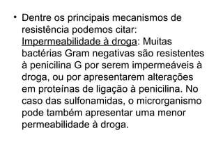 • Dentre os principais mecanismos de 
resistência podemos citar: 
Impermeabilidade à droga: Muitas 
bactérias Gram negativas são resistentes 
à penicilina G por serem impermeáveis à 
droga, ou por apresentarem alterações 
em proteínas de ligação à penicilina. No 
caso das sulfonamidas, o microrganismo 
pode também apresentar uma menor 
permeabilidade à droga. 
 
