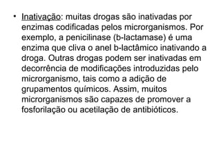 • Inativação: muitas drogas são inativadas por 
enzimas codificadas pelos microrganismos. Por 
exemplo, a penicilinase (b-lactamase) é uma 
enzima que cliva o anel b-lactâmico inativando a 
droga. Outras drogas podem ser inativadas em 
decorrência de modificações introduzidas pelo 
microrganismo, tais como a adição de 
grupamentos químicos. Assim, muitos 
microrganismos são capazes de promover a 
fosforilação ou acetilação de antibióticos. 
 