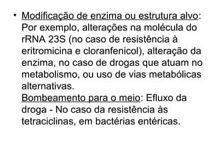 • Modificação de enzima ou estrutura alvo: 
Por exemplo, alterações na molécula do 
rRNA 23S (no caso de resistência à 
eritromicina e cloranfenicol), alteração da 
enzima, no caso de drogas que atuam no 
metabolismo, ou uso de vias metabólicas 
alternativas. 
Bombeamento para o meio: Efluxo da 
droga - No caso da resistência às 
tetraciclinas, em bactérias entéricas. 
