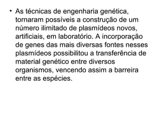 • As técnicas de engenharia genética, 
tornaram possíveis a construção de um 
número ilimitado de plasmídeos novos, 
artificiais, em laboratório. A incorporação 
de genes das mais diversas fontes nesses 
plasmídeos possibilitou a transferência de 
material genético entre diversos 
organismos, vencendo assim a barreira 
entre as espécies. 
 