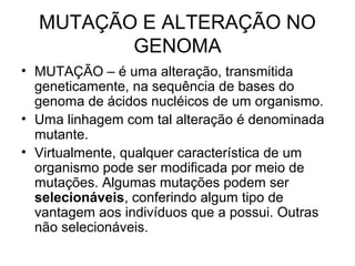 MUTAÇÃO E ALTERAÇÃO NO 
GENOMA 
• MUTAÇÃO – é uma alteração, transmitida 
geneticamente, na sequência de bases do 
genoma de ácidos nucléicos de um organismo. 
• Uma linhagem com tal alteração é denominada 
mutante. 
• Virtualmente, qualquer característica de um 
organismo pode ser modificada por meio de 
mutações. Algumas mutações podem ser 
selecionáveis, conferindo algum tipo de 
vantagem aos indivíduos que a possui. Outras 
não selecionáveis. 
 