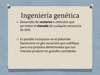 Ingeniería genética
O Desarrollo de vectores o vehículos que
permiten el clonado de cualquier secuencia
de ADN
O Es posible incorporar en el plásmido
bacteriano un gen eucariota que codifique
para una proteína determinada que nos
interese producir en grandes cantidades
 