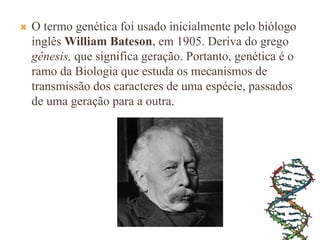  O termo genética foi usado inicialmente pelo biólogo
inglês William Bateson, em 1905. Deriva do grego
gênesis, que significa geração. Portanto, genética é o
ramo da Biologia que estuda os mecanismos de
transmissão dos caracteres de uma espécie, passados
de uma geração para a outra.
 