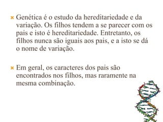  Genética é o estudo da hereditariedade e da
variação. Os filhos tendem a se parecer com os
pais e isto é hereditariedade. Entretanto, os
filhos nunca são iguais aos pais, e a isto se dá
o nome de variação.
 Em geral, os caracteres dos pais são
encontrados nos filhos, mas raramente na
mesma combinação.
 