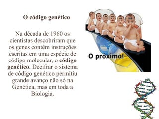O código genético
Na década de 1960 os
cientistas descobriram que
os genes contêm instruções
escritas em uma espécie de
código molecular, o código
genético. Decifrar o sistema
de código genético permitiu
grande avanço não só na
Genética, mas em toda a
Biologia.
 