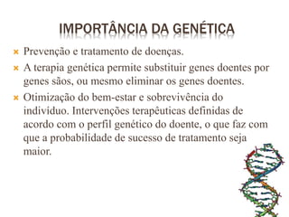 IMPORTÂNCIA DA GENÉTICA
 Prevenção e tratamento de doenças.
 A terapia genética permite substituir genes doentes por
genes sãos, ou mesmo eliminar os genes doentes.
 Otimização do bem-estar e sobrevivência do
indivíduo. Intervenções terapêuticas definidas de
acordo com o perfil genético do doente, o que faz com
que a probabilidade de sucesso de tratamento seja
maior.
 