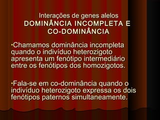 Interações de genes alelosInterações de genes alelos
DOMINÂNCIA INCOMPLETA EDOMINÂNCIA INCOMPLETA E
CO-DOMINÂNCIACO-DOMINÂNCIA
•Chamamos dominância incompletaChamamos dominância incompleta
quando o indivíduo heterozigotoquando o indivíduo heterozigoto
apresenta um fenótipo intermediárioapresenta um fenótipo intermediário
entre os fenótipos dos homozigotos.entre os fenótipos dos homozigotos.
•Fala-se em co-dominância quando oFala-se em co-dominância quando o
indivíduo heterozigoto expressa os doisindivíduo heterozigoto expressa os dois
fenótipos paternos simultaneamente.fenótipos paternos simultaneamente.
 