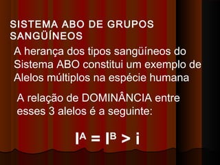 A relação de DOMINÂNCIA entre
esses 3 alelos é a seguinte:
IA
= IB
> i
SISTEMA ABO DE GRUPOS
SANGÜÍNEOS
A herança dos tipos sangüíneos do
Sistema ABO constitui um exemplo de
Alelos múltiplos na espécie humana
 