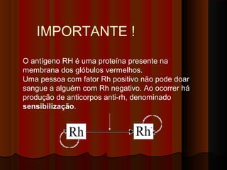 O antígeno RH é uma proteína presente na
membrana dos glóbulos vermelhos.
Uma pessoa com fator Rh positivo não pode doar
sangue a alguém com Rh negativo. Ao ocorrer há
produção de anticorpos anti-rh, denominado
sensibilização. 
IMPORTANTE !
 