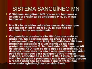 SISTEMA SANGÜÍNEO MNSISTEMA SANGÜÍNEO MN
 O Sistema sangüíneo MN ocorre em humanos eO Sistema sangüíneo MN ocorre em humanos e
envolve a presença de antígenos M e/ou N nasenvolve a presença de antígenos M e/ou N nas
hemácias.hemácias.
 M e N são os alelos adotados nesse sistema, queM e N são os alelos adotados nesse sistema, que
podem ser M ou m ou N ou n, já que não hápodem ser M ou m ou N ou n, já que não há
dominância ou recessividade.dominância ou recessividade.
 Os genótipos possíveis são MM (pertencendo aoOs genótipos possíveis são MM (pertencendo ao
grupo M), NN (pertencendo ao grupo N) ou MNgrupo M), NN (pertencendo ao grupo N) ou MN
(pertencendo ao grupo MN). Um indivíduo MM tem(pertencendo ao grupo MN). Um indivíduo MM tem
proteínas especiais M e um indivíduo NN temproteínas especiais M e um indivíduo NN tem
proteínas especiais N. Já o indivíduo MN, como o ABproteínas especiais N. Já o indivíduo MN, como o AB
do sistema ABO, tem os dois tipos de proteínas. Asdo sistema ABO, tem os dois tipos de proteínas. As
doações nesse sistema são livres, qualquer indivíduodoações nesse sistema são livres, qualquer indivíduo
pode doar sangue para qualquer outro - nessepode doar sangue para qualquer outro - nesse
sistema, respeitando o ABO e o Rh. Assim, o sistemasistema, respeitando o ABO e o Rh. Assim, o sistema
MN não apresenta problemas nas transfusões porqueMN não apresenta problemas nas transfusões porque
a reação antígeno-anticorpo é muito fraca, nãoa reação antígeno-anticorpo é muito fraca, não
ocorrendo aglutinaçãoes consideráveis.ocorrendo aglutinaçãoes consideráveis.
 
