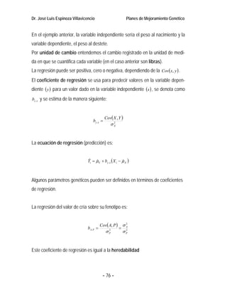 Dr. José Luis Espinoza Villavicencio                         Planes de Mejoramiento Genético


En el ejemplo anterior, la variable independiente sería el peso al nacimiento y la
variable dependiente, el peso al destete.
Por unidad de cambio entendemos el cambio registrado en la unidad de medi-
da en que se cuantifica cada variable (en el caso anterior son libras).
La regresión puede ser positiva, cero o negativa, dependiendo de la Cov(x, y ) .
El coeficiente de regresión se usa para predecir valores en la variable depen-
diente ( y ) para un valor dado en la variable independiente (x ) , se denota como
by . x y se estima de la manera siguiente:



                                              Cov( X , Y )
                                    by. x =
                                                 σX
                                                  2




La ecuación de regresión (predicción) es:


                                Yi = µY + by . x ( X i − µ X )
                                 ˆ ˆ                     ˆ



Algunos parámetros genéticos pueden ser definidos en términos de coeficientes
de regresión.


La regresión del valor de cría sobre su fenotipo es:


                                         Cov( A, P )       σA
                                                            2
                                bA.P =                 =
                                              σP
                                               2
                                                           σP
                                                            2




Este coeficiente de regresión es igual a la heredabilidad



                                          - 76 -
 