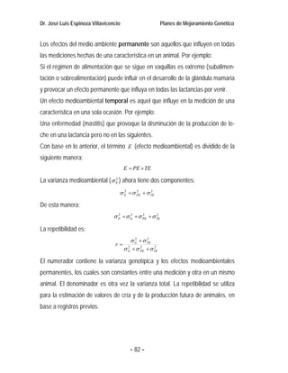 Dr. José Luis Espinoza Villavicencio                       Planes de Mejoramiento Genético


Los efectos del medio ambiente permanente son aquellos que influyen en todas
las mediciones hechas de una característica en un animal. Por ejemplo:
Si el régimen de alimentación que se sigue en vaquillas es extremo (subalimen-
tación o sobrealimentación) puede influir en el desarrollo de la glándula mamaria
y provocar un efecto permanente que influya en todas las lactancias por venir.
Un efecto medioambiental temporal es aquel que influye en la medición de una
característica en una sola ocasión. Por ejemplo:
Una enfermedad (mastitis) que provoque la disminución de la producción de le-
che en una lactancia pero no en las siguientes.
Con base en lo anterior, el término E (efecto medioambiental) es dividido de la
siguiente manera:
                                       E = PE + TE

La varianza medioambiental ( σ E ) ahora tiene dos componentes:
                               2



                                   σ E = σ PE + σ TE
                                     2     2      2



De esta manera:
                                 σ P = σ G + σ PE + σ TE
                                   2     2     2      2



La repetibilidad es:
                                           σ G + σ PE
                                             2     2
                                 r=
                                       σ G + σ PE + σ TE
                                         2     2      2



El numerador contiene la varianza genotípica y los efectos medioambientales
permanentes, los cuales son constantes entre una medición y otra en un mismo
animal. El denominador es otra vez la varianza total. La repetibilidad se utiliza
para la estimación de valores de cría y de la producción futura de animales, en
base a registros previos.




                                          - 82 -
 