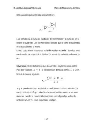 Dr. José Luis Espinoza Villavicencio                         Planes de Mejoramiento Genético


   Una ecuación equivalente algebraicamente es:


                                                               2
                                              ⎛      ⎞
                                              ⎜ ∑ Pi ⎟
                                     ∑ Pi 2 − ⎝ i N ⎠
                                 σP = i
                                 ˆ
                                   2

                                            N −1


   Esta fórmula usa la suma de cuadrados de los fenotipos y la suma de los fe-
   notipos al cuadrado. Esto es mas fácil de calcular que la suma de cuadrados
   de la desviación de la media.
   La raíz cuadrada de la varianza es la desviación estándar. Se utiliza junto
   con la media para describir la distribución normal de variables u observacio-
   nes.


   Covarianza: Define la forma en que dos variables aleatorias varían juntas.
   Para dos variables, X y Y la covarianza es denotada como σ XY y se es-
   tima de la manera siguiente:
                                                ∑ (X   i   − µ X )(Yi − µ Y )
                                                             ˆ          ˆ
                                       σ XY =
                                        ˆ       i
                                                            N −1


    X y Y pueden ser dos características medidas en un mismo animal o dos

   componentes que influyen sobre la misma característica, como se vio ante-
   riormente cuando se consideró la covarianza entre el genotipo y el medio
   ambiente [ Cov(G E) ] en un conjunto de fenotipos.




                                          - 69 -
 