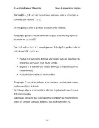 Dr. José Luis Espinoza Villavicencio               Planes de Mejoramiento Genético


Correlación ( rxy ): Es un valor numérico que indica que tanto se encuentran re-

lacionadas dos variables ( x y y ).


En otras palabras, mide el grado de asociación entre variables.


Por ejemplo: que tanta relación existe entre el peso al nacimiento y el peso al
destete de los becerros???


Este coeficiente va de –1 a 1, pasando por cero. Esto significa que la correlación
entre dos variables puede ser:


       Positiva: si al aumentar o disminuir una variable, aumenta o disminuye la
       otra (ambas se mueven en un mismo sentido).
       Negativa: si al aumentar una variable disminuye la otra (se mueven en
       sentido inverso)
       Puede no haber asociación entre variables


Por ejemplo: El peso de los lechones al nacimiento se correlaciona de manera
positiva con el peso al destete.
Sin embargo, el peso al nacimiento se relaciona negativamente con el número
de lechones nacidos.
Debemos de considerar que estas relaciones no implican que necesariamente
una de las variables sea causa de la otra, esto puede ser cierto o no.




                                       - 73 -
 