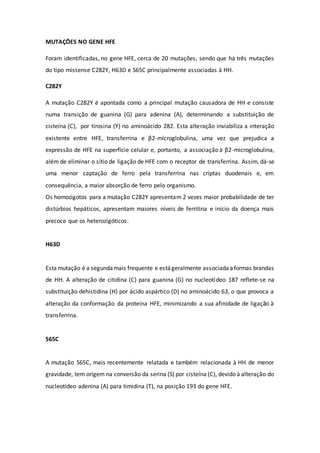 MUTAÇÕES NO GENE HFE
Foram identificadas, no gene HFE, cerca de 20 mutações, sendo que há três mutações
do tipo missense C282Y, H63D e S65C principalmente associadas à HH.
C282Y
A mutação C282Y é apontada como a principal mutação causadora de HH e consiste
numa transição de guanina (G) para adenina (A), determinando a substituição de
cisteína (C), por tirosina (Y) no aminoácido 282. Esta alteração inviabiliza a interação
existente entre HFE, transferrina e β2-microglobulina, uma vez que prejudica a
expressão de HFE na superfície celular e, portanto, a associação à β2-microglobulina,
além de eliminar o sítio de ligação de HFE com o receptor de transferrina. Assim, dá-se
uma menor captação de ferro pela transferrina nas criptas duodenais e, em
consequência, a maior absorção de ferro pelo organismo.
Os homozigotos para a mutação C282Y apresentam 2 vezes maior probabilidade de ter
distúrbios hepáticos, apresentam maiores níveis de ferritina e início da doença mais
precoce que os heterozigóticos.
H63D
Estamutação é a segundamais frequente e estágeralmente associadaaformas brandas
de HH. A alteração de citidina (C) para guanina (G) no nucleotídeo 187 reflete-se na
substituição dehistidina (H) por ácido aspártico (D) no aminoácido 63, o que provoca a
alteração da conformação da proteína HFE, minimizando a sua afinidade de ligação à
transferrina.
S65C
A mutação S65C, mais recentemente relatada e também relacionada à HH de menor
gravidade, tem origem na conversão da serina (S) por cisteína (C), devido à alteração do
nucleotídeo adenina (A) para timidina (T), na posição 193 do gene HFE.
 