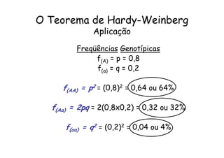 O Teorema de Hardy-Weinberg
              Aplicação
         Freqüências Genotípicas
              f(A) = p = 0,8
              f(a) = q = 0,2

     f(AA) = p2 = (0,8)2 = 0,64 ou 64%

  f(Aa) = 2pq = 2(0,8x0,2) = 0,32 ou 32%

     f(aa) = q2 = (0,2)2 = 0,04 ou 4%
 