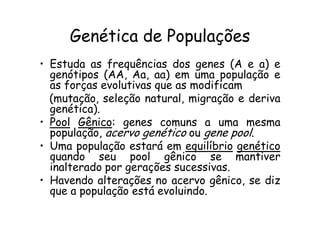 Genética de Populações
• Estuda as frequências dos genes (A e a) e
  genótipos (AA, Aa, aa) em uma população e
  as forças evolutivas que as modificam
  (mutação, seleção natural, migração e deriva
  genética).
• Pool Gênico: genes comuns a uma mesma
  população, acervo genético ou gene pool.
• Uma população estará em equilíbrio genético
  quando seu pool gênico se mantiver
  inalterado por gerações sucessivas.
• Havendo alterações no acervo gênico, se diz
  que a população está evoluindo.
 