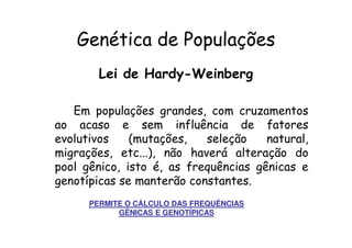 Genética de Populações
        Lei de Hardy-Weinberg

   Em populações grandes, com cruzamentos
ao acaso e sem influência de fatores
evolutivos    (mutações,   seleção    natural,
migrações, etc...), não haverá alteração do
pool gênico, isto é, as frequências gênicas e
genotípicas se manterão constantes.
      PERMITE O CÁLCULO DAS FREQUÊNCIAS
            GÊNICAS E GENOTÍPICAS
 