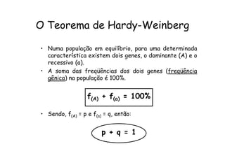 O Teorema de Hardy-Weinberg

• Numa população em equilíbrio, para uma determinada
  característica existem dois genes, o dominante (A) e o
  recessivo (a).
• A soma das freqüências dos dois genes (freqüência
  gênica) na população é 100%.


                  f(A) + f(a) = 100%

• Sendo, f(A) = p e f(a) = q, então:


                        p + q = 1
 