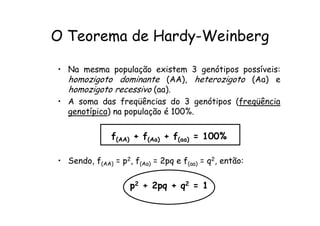 O Teorema de Hardy-Weinberg

• Na mesma população existem 3 genótipos possíveis:
  homozigoto dominante (AA), heterozigoto (Aa) e
  homozigoto recessivo (aa).
• A soma das freqüências do 3 genótipos (freqüência
  genotípica) na população é 100%.

               f(AA) + f(Aa) + f(aa) = 100%

• Sendo, f(AA) = p2, f(Aa) = 2pq e f(aa) = q2, então:

                    p2 + 2pq + q2 = 1
 