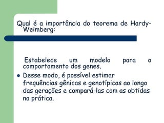 Qual é a importância do teorema de Hardy-
Weimberg:
Estabelece um modelo para o
comportamento dos genes.
 Desse modo, é possível estimar
frequências gênicas e genotípicas ao longo
das gerações e compará-las com as obtidas
na prática.
 
