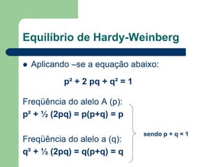 Equilíbrio de Hardy-Weinberg
 Aplicando –se a equação abaixo:
Freqüência do alelo A (p):
p² + ½ (2pq) = p(p+q) = p
Freqüência do alelo a (q):
q² + ½ (2pq) = q(p+q) = q
p² + 2 pq + q² = 1
sendo p + q = 1
 
