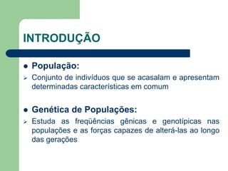 INTRODUÇÃO
 População:
 Conjunto de indivíduos que se acasalam e apresentam
determinadas características em comum
 Genética de Populações:
 Estuda as freqüências gênicas e genotípicas nas
populações e as forças capazes de alterá-las ao longo
das gerações
 